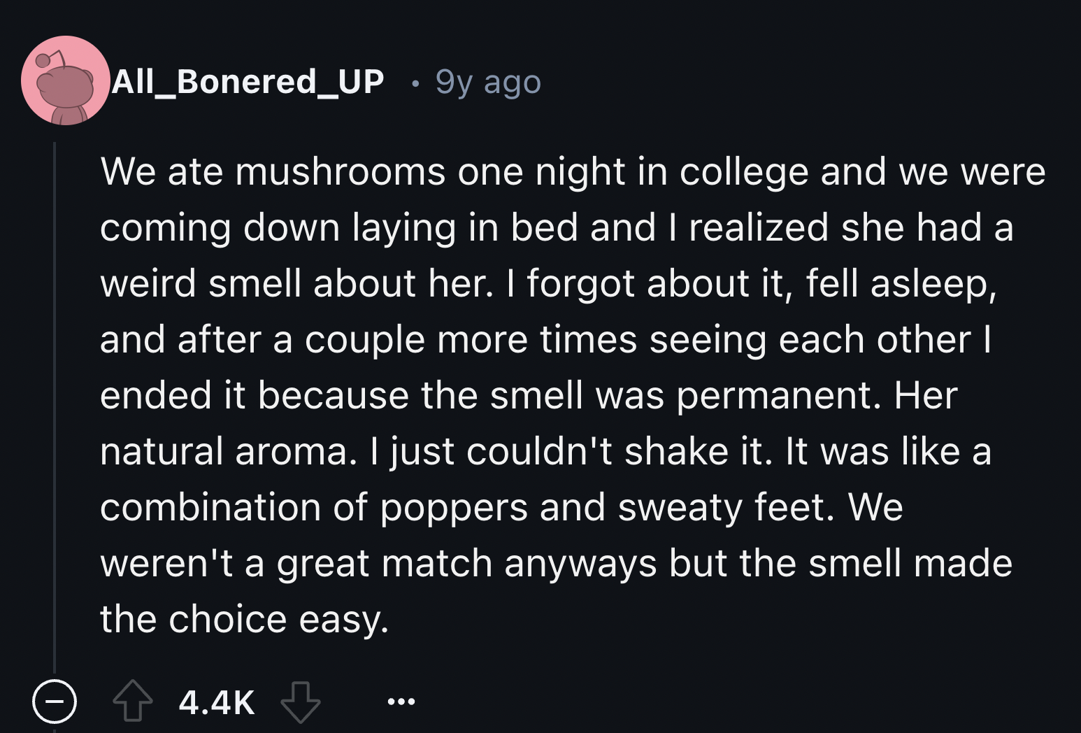 screenshot - All_Bonered_UP 9y ago We ate mushrooms one night in college and we were coming down laying in bed and I realized she had a weird smell about her. I forgot about it, fell asleep, and after a couple more times seeing each other I ended it becau